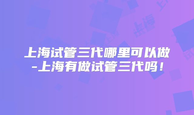 上海试管三代哪里可以做-上海有做试管三代吗!