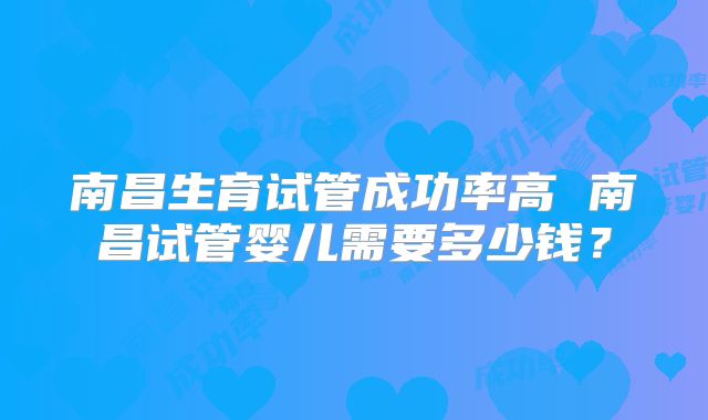 南昌生育试管成功率高 南昌试管婴儿需要多少钱？