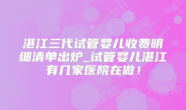湛江三代试管婴儿收费明细清单出炉_试管婴儿湛江有几家医院在做！