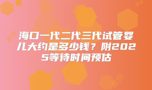 海口一代二代三代试管婴儿大约是多少钱？附2025等待时间预估