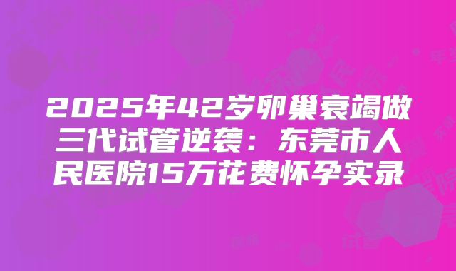 2025年42岁卵巢衰竭做三代试管逆袭：东莞市人民医院15万花费怀孕实录