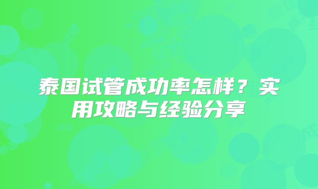 泰国试管成功率怎样？实用攻略与经验分享