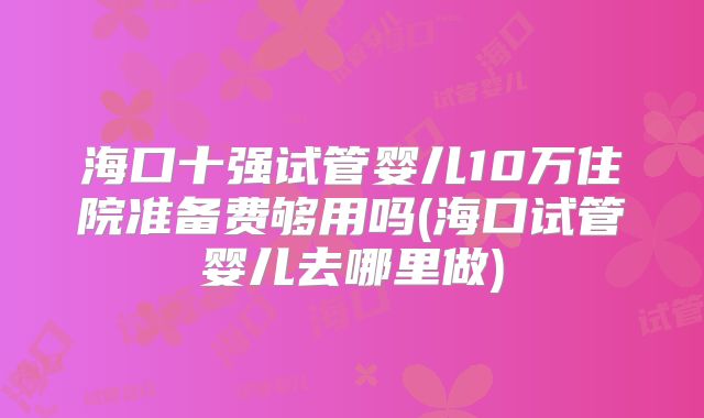 海口十强试管婴儿10万住院准备费够用吗(海口试管婴儿去哪里做)