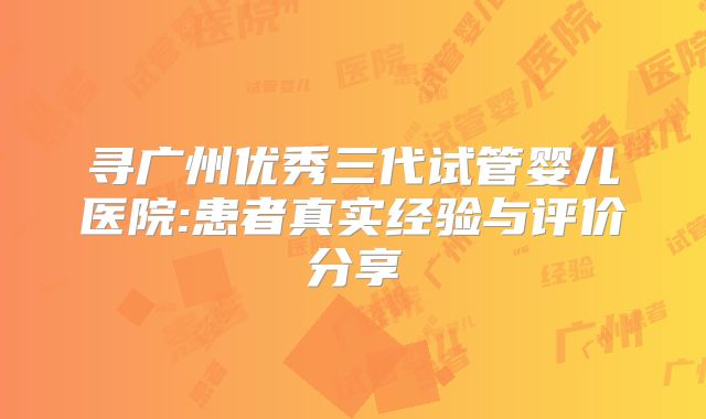 寻广州优秀三代试管婴儿医院:患者真实经验与评价分享