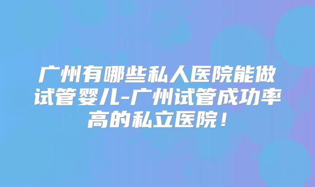 广州有哪些私人医院能做试管婴儿-广州试管成功率高的私立医院！