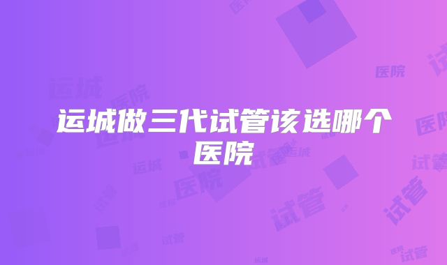 运城做三代试管该选哪个医院