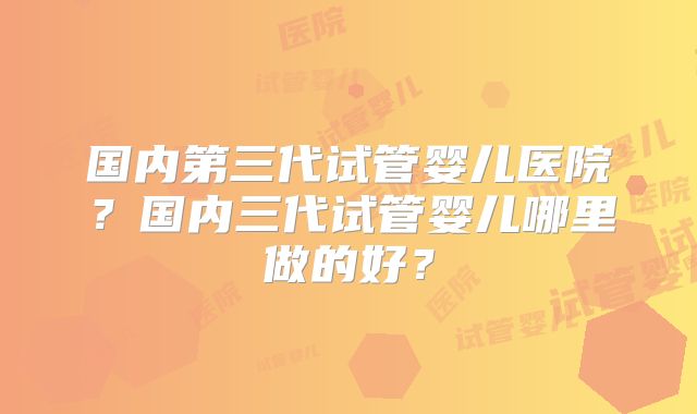 国内第三代试管婴儿医院?国内三代试管婴儿哪里做的好?