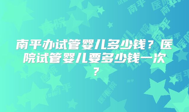 南平办试管婴儿多少钱？医院试管婴儿要多少钱一次？