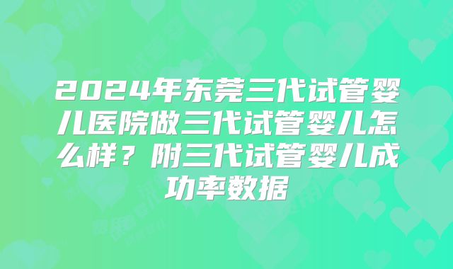 2024年东莞三代试管婴儿医院做三代试管婴儿怎么样？附三代试管婴儿成功率数据