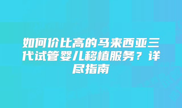 如何价比高的马来西亚三代试管婴儿移植服务?详尽指南