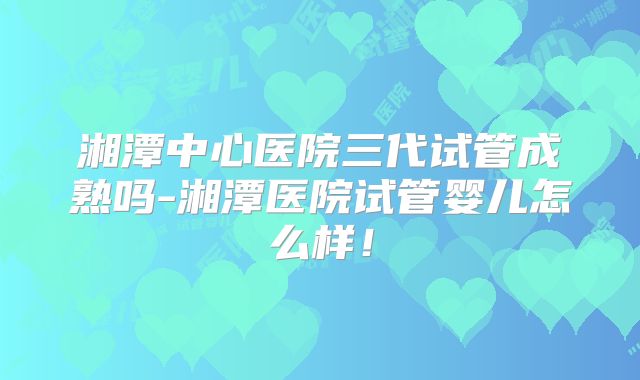 湘潭中心医院三代试管成熟吗-湘潭医院试管婴儿怎么样!
