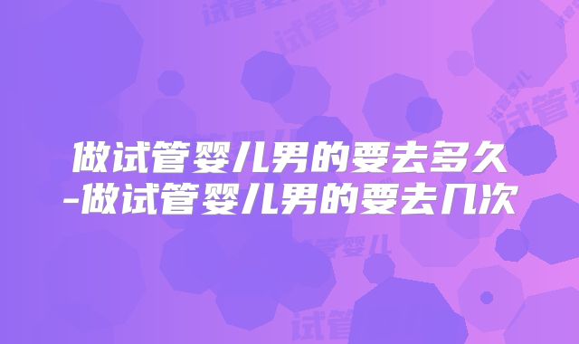 做试管婴儿男的要去多久-做试管婴儿男的要去几次