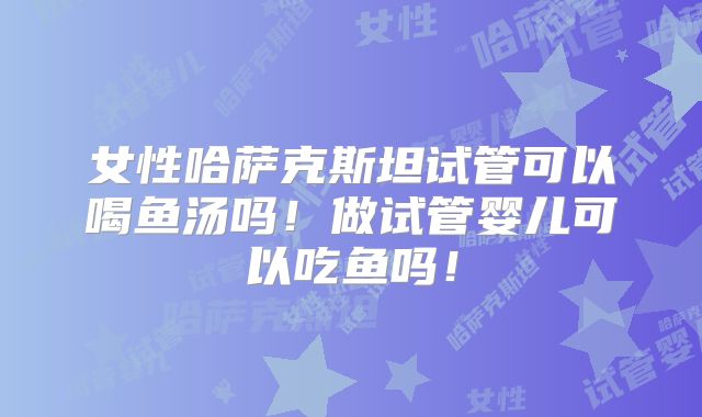 女性哈萨克斯坦试管可以喝鱼汤吗!做试管婴儿可以吃鱼吗!