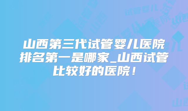山西第三代试管婴儿医院排名第一是哪家_山西试管比较好的医院!