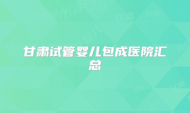 甘肃试管婴儿包成医院汇总