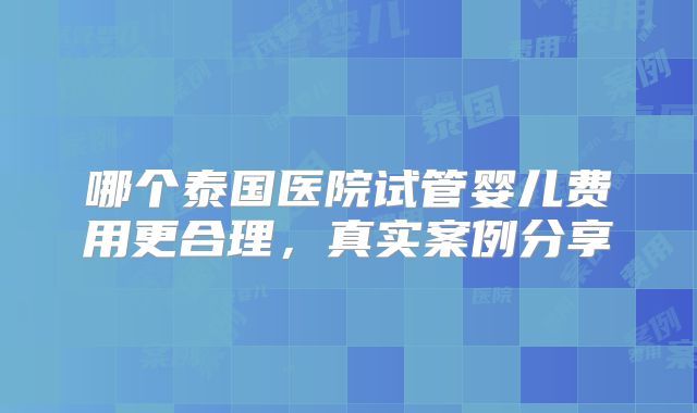 哪个泰国医院试管婴儿费用更合理，真实案例分享