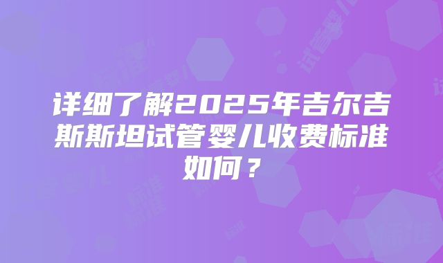 详细了解2025年吉尔吉斯斯坦试管婴儿收费标准如何?