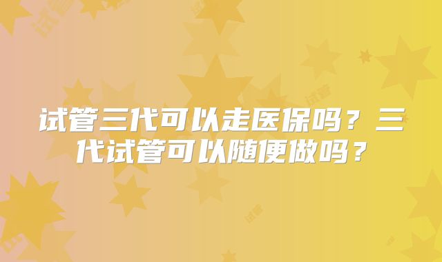 试管三代可以走医保吗？三代试管可以随便做吗？