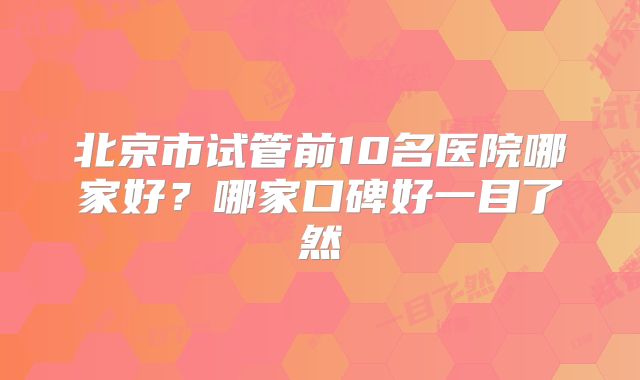 北京市试管前10名医院哪家好?哪家口碑好一目了然