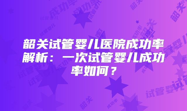 韶关试管婴儿医院成功率解析:一次试管婴儿成功率如何?