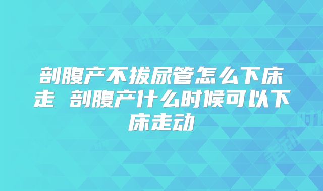 剖腹产不拔尿管怎么下床走 剖腹产什么时候可以下床走动