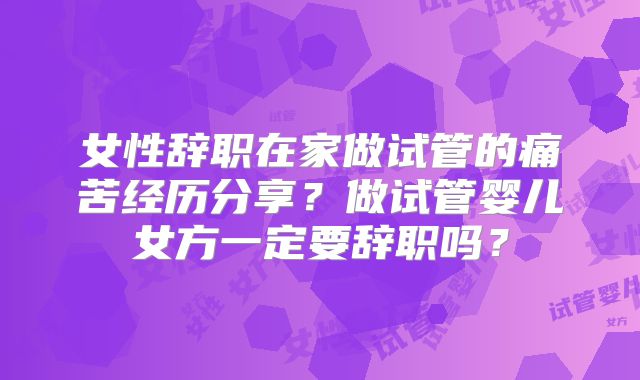 女性辞职在家做试管的痛苦经历分享?做试管婴儿女方一定要辞职吗?