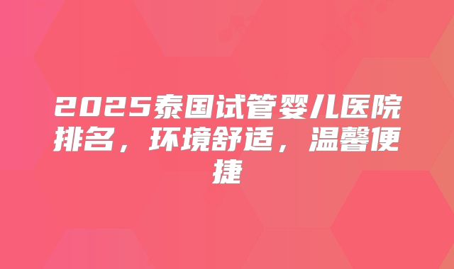 2025泰国试管婴儿医院排名，环境舒适，温馨便捷