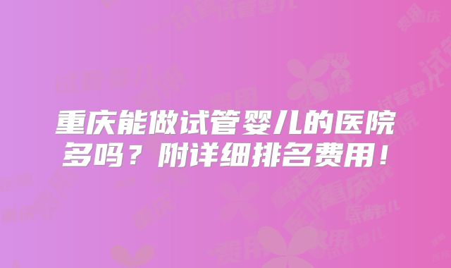 重庆能做试管婴儿的医院多吗？附详细排名费用！