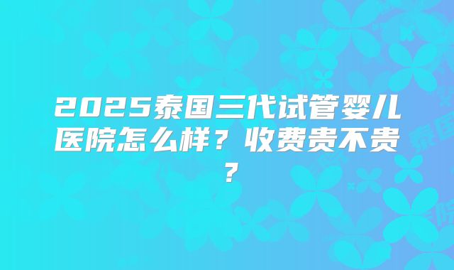 2025泰国三代试管婴儿医院怎么样？收费贵不贵？