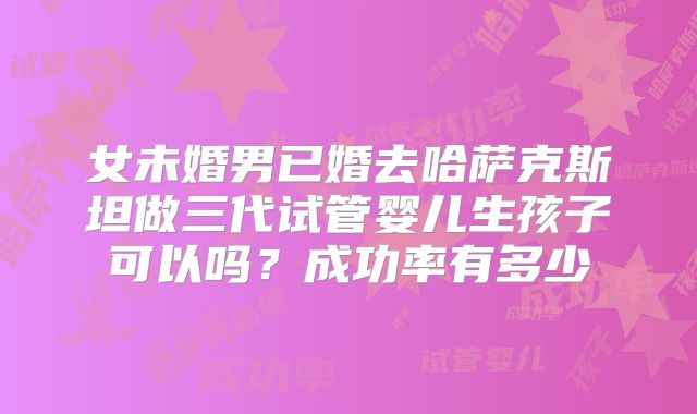 女未婚男已婚去哈萨克斯坦做三代试管婴儿生孩子可以吗？成功率有多少
