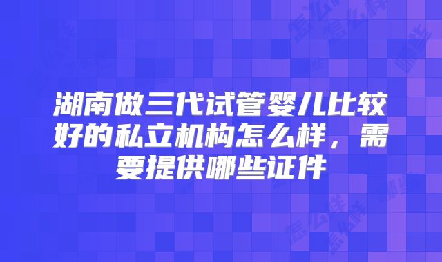 湖南做三代试管婴儿比较好的私立机构怎么样，需要提供哪些证件