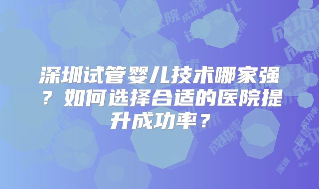 深圳试管婴儿技术哪家强?如何选择合适的医院提升成功率?