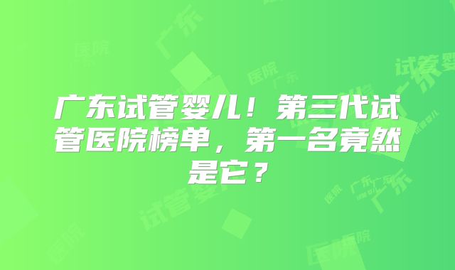 广东试管婴儿！第三代试管医院榜单，第一名竟然是它？