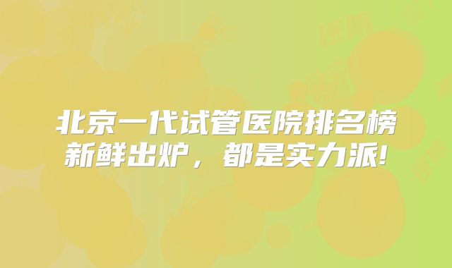 北京一代试管医院排名榜新鲜出炉，都是实力派!