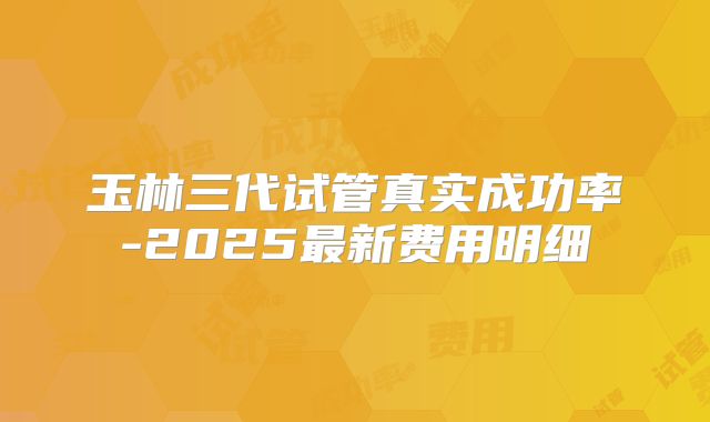 玉林三代试管真实成功率-2025最新费用明细