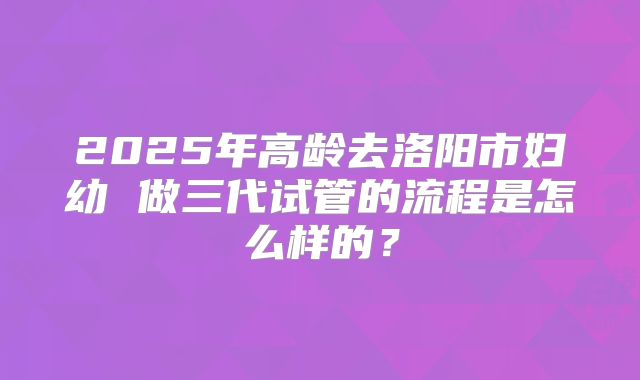 2025年高龄去洛阳市妇幼 做三代试管的流程是怎么样的?