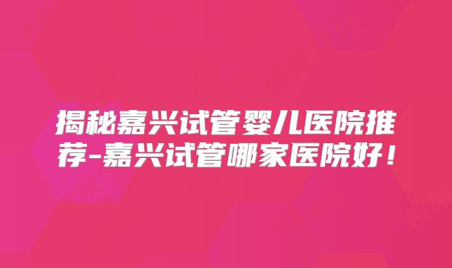 揭秘嘉兴试管婴儿医院推荐-嘉兴试管哪家医院好！