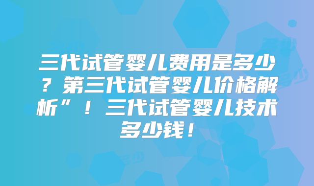 三代试管婴儿费用是多少？第三代试管婴儿价格解析”！三代试管婴儿技术多少钱！