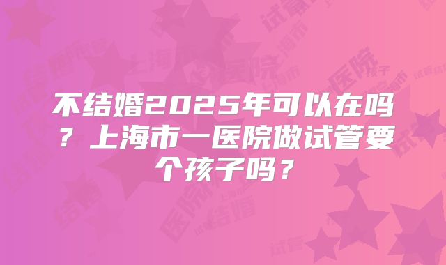 不结婚2025年可以在吗？上海市一医院做试管要个孩子吗？