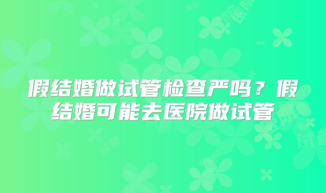 假结婚做试管检查严吗？假结婚可能去医院做试管