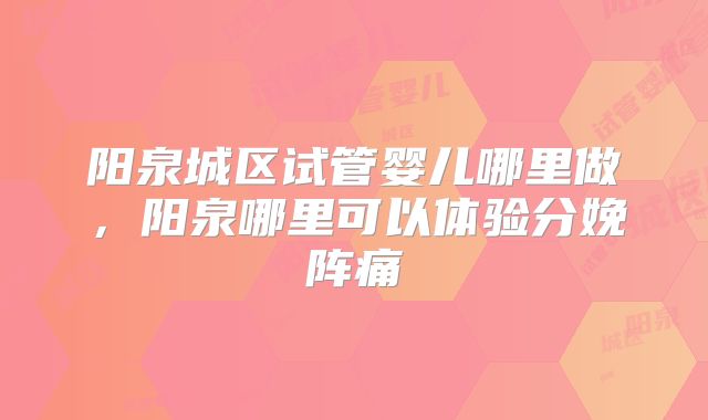 阳泉城区试管婴儿哪里做，阳泉哪里可以体验分娩阵痛