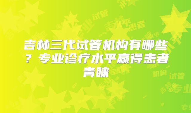 吉林三代试管机构有哪些？专业诊疗水平赢得患者青睐
