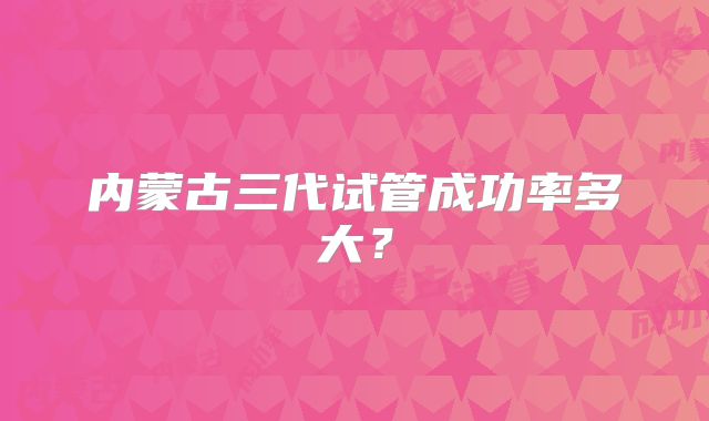 内蒙古三代试管成功率多大？