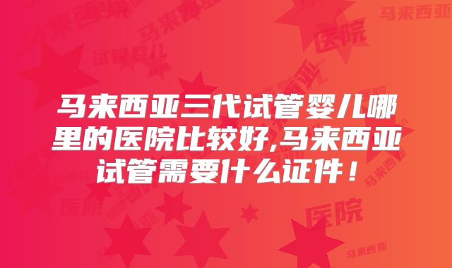 马来西亚三代试管婴儿哪里的医院比较好,马来西亚试管需要什么证件!