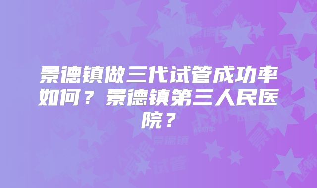 景德镇做三代试管成功率如何?景德镇第三人民医院?