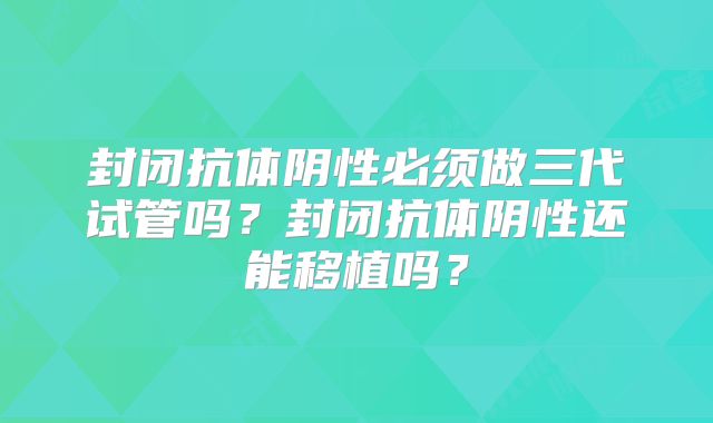 封闭抗体阴性必须做三代试管吗？封闭抗体阴性还能移植吗？