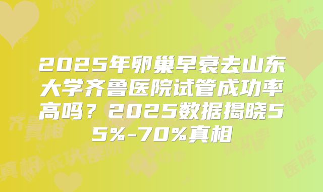 2025年卵巢早衰去山东大学齐鲁医院试管成功率高吗？2025数据揭晓55%-70%真相