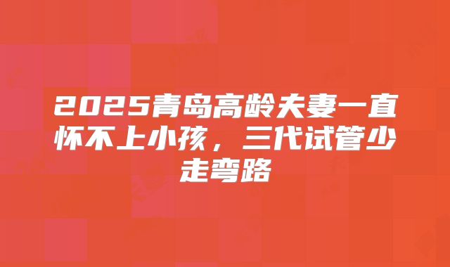2025青岛高龄夫妻一直怀不上小孩,三代试管少走弯路