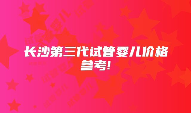 长沙第三代试管婴儿价格参考!
