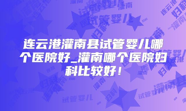 连云港灌南县试管婴儿哪个医院好_灌南哪个医院妇科比较好!